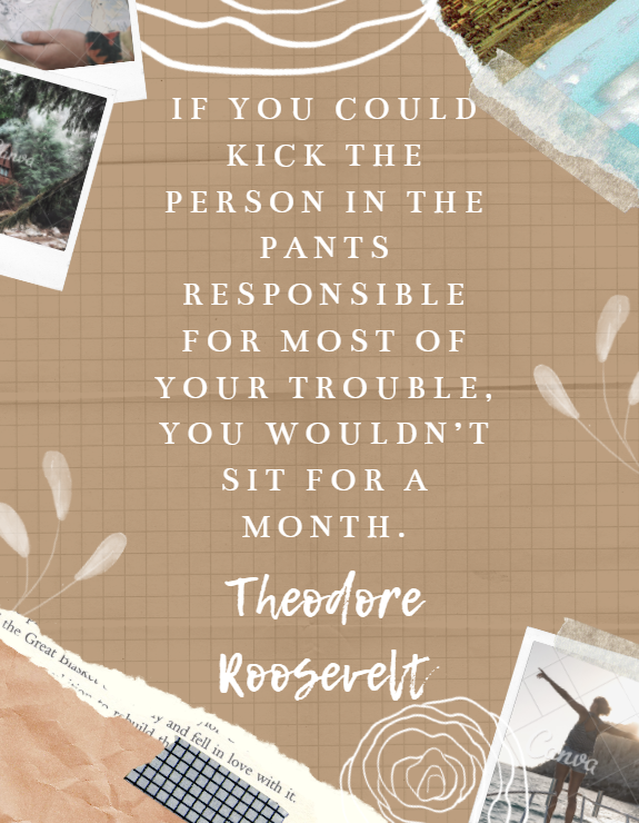 If you could kick the person in the pants responsible for most of your trouble, you wouldn’t sit for a month. Theodore Roosevelt design by Kingston S. Lim