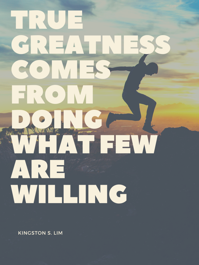 True greatness comes from doing what few are willing. Kingston S. Lim 















